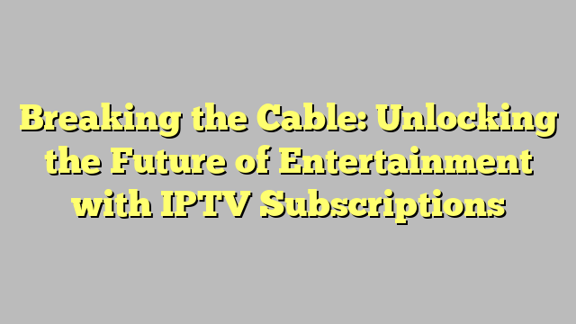 Breaking the Cable: Unlocking the Future of Entertainment with IPTV Subscriptions